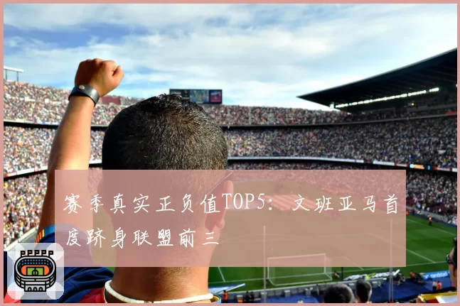 赛季真实正负值TOP5：文班亚马首度跻身联盟前三