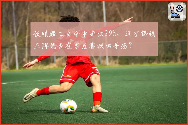 张镇麟三分命中率仅29%，辽宁锋线王牌能否在季后赛找回手感？