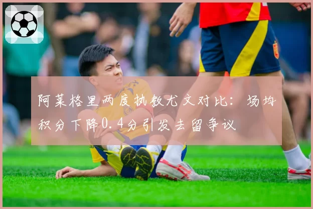 阿莱格里两度执教尤文对比：场均积分下降0.4分引发去留争议