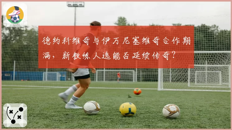 德约科维奇与伊万尼塞维奇合作期满，新教练人选能否延续传奇？