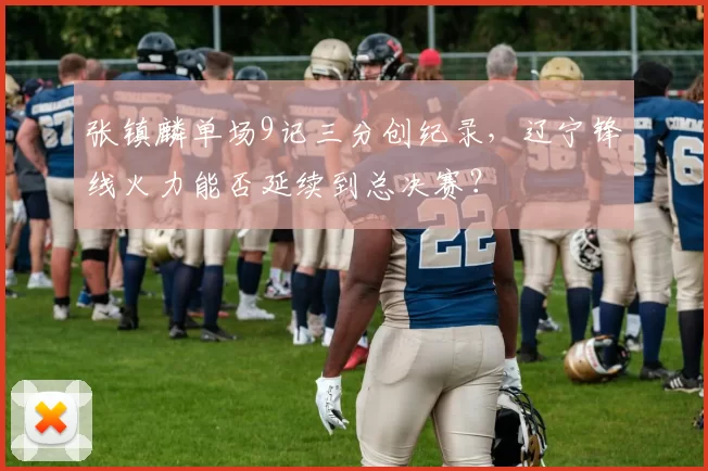 张镇麟单场9记三分创纪录，辽宁锋线火力能否延续到总决赛？