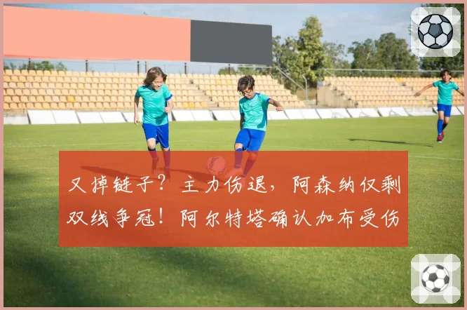 又掉链子？主力伤退，阿森纳仅剩双线争冠！阿尔特塔确认加布受伤