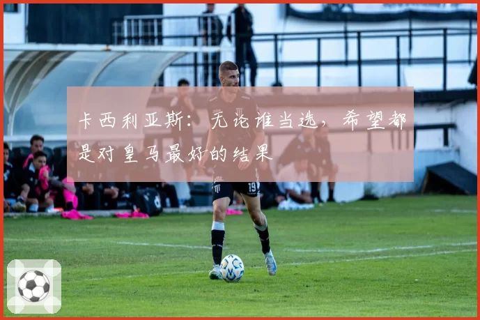 卡西利亚斯：无论谁当选，希望都是对皇马最好的结果