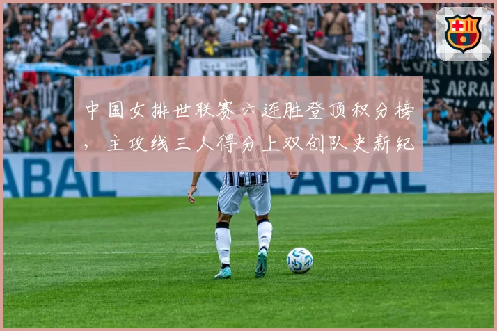 中国女排世联赛六连胜登顶积分榜，主攻线三人得分上双创队史新纪录