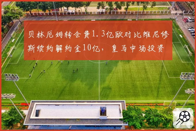 贝林厄姆转会费1.3亿欧对比维尼修斯续约解约金10亿，皇马中场投资策略分化