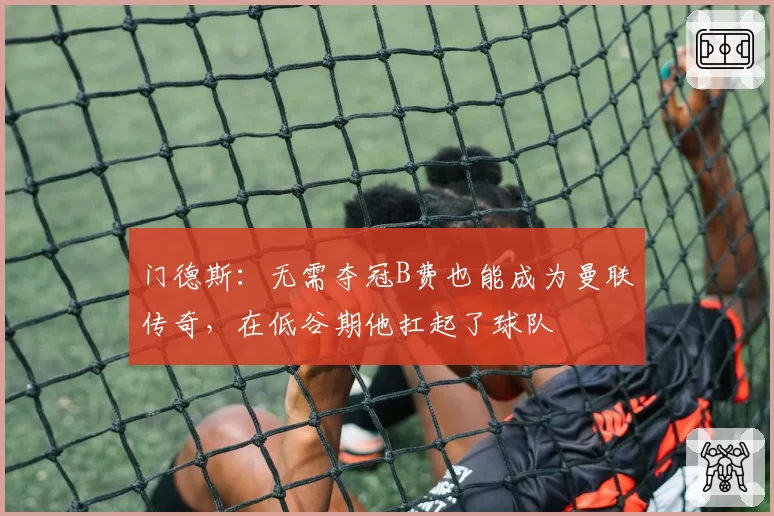 门德斯：无需夺冠B费也能成为曼联传奇，在低谷期他扛起了球队