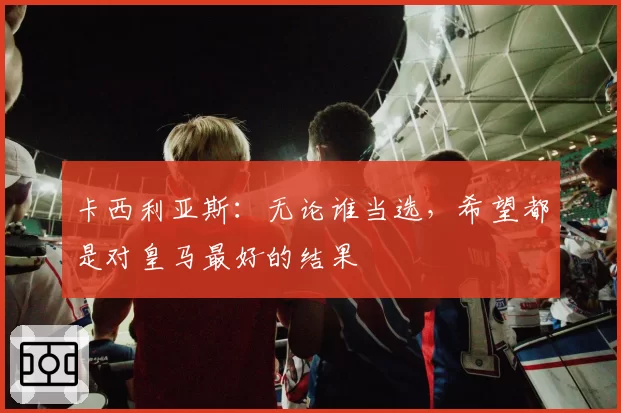 卡西利亚斯：无论谁当选，希望都是对皇马最好的结果