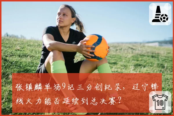 张镇麟单场9记三分创纪录，辽宁锋线火力能否延续到总决赛？