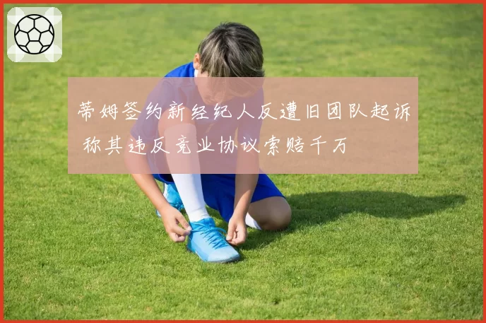 蒂姆签约新经纪人反遭旧团队起诉 称其违反竞业协议索赔千万