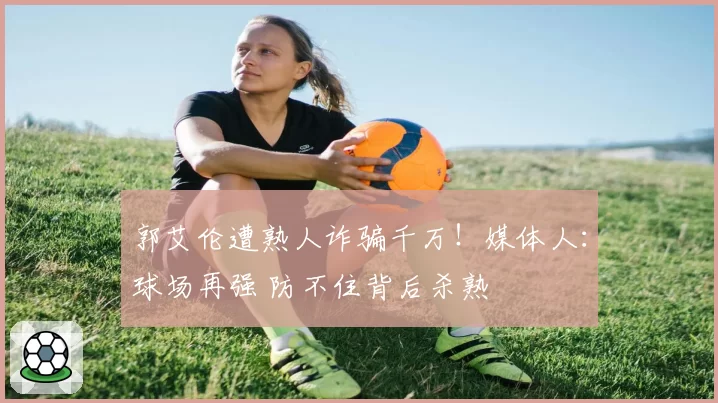 郭艾伦遭熟人诈骗千万!媒体人:球场再强 防不住背后杀熟