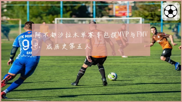 阿不都沙拉木单赛季包揽MVP与FMVP，成历史第五人