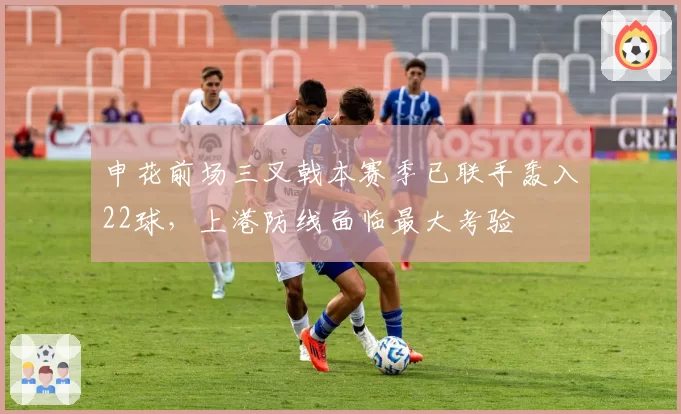 申花前场三叉戟本赛季已联手轰入22球,上港防线面临最大考验