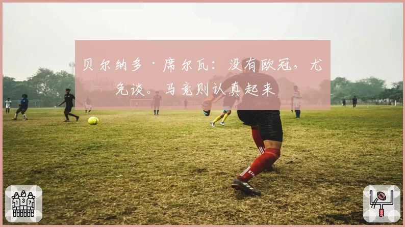 贝尔纳多·席尔瓦:没有欧冠,尤文免谈。马竞则认真起来