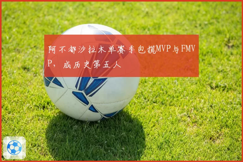 阿不都沙拉木单赛季包揽MVP与FMVP，成历史第五人