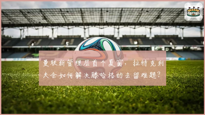 曼联新管理层首个夏窗，拉特克利夫会如何解决滕哈格的去留难题？