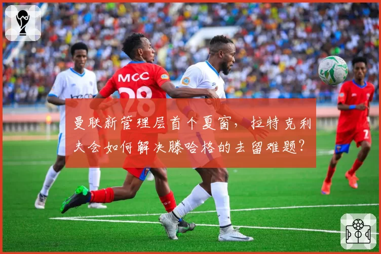 曼联新管理层首个夏窗，拉特克利夫会如何解决滕哈格的去留难题？