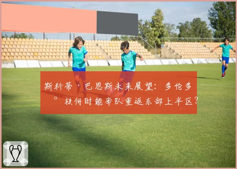 斯科蒂·巴恩斯未来展望：多伦多新核何时能率队重返东部上半区？