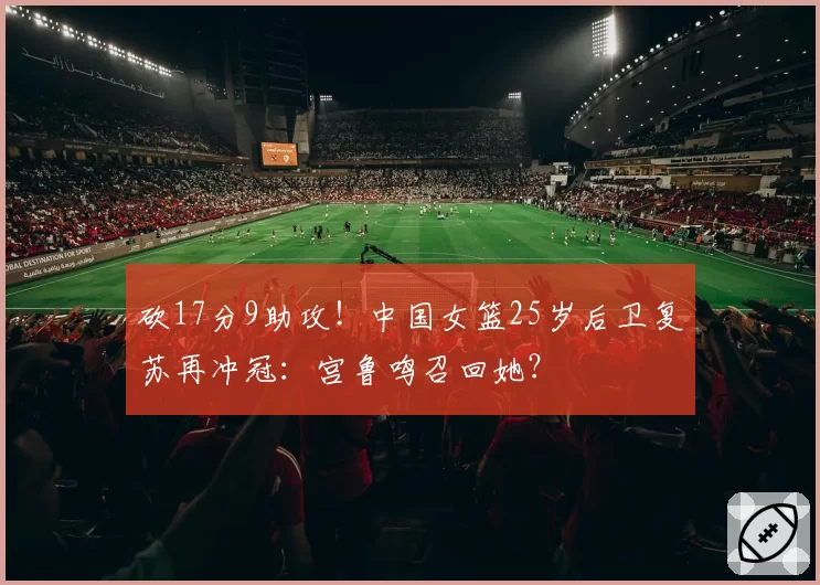 砍17分9助攻！中国女篮25岁后卫复苏再冲冠：宫鲁鸣召回她？
