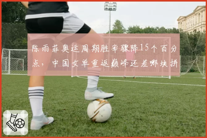 陈雨菲奥运周期胜率骤降15个百分点，中国女单重返巅峰还差哪块拼图？