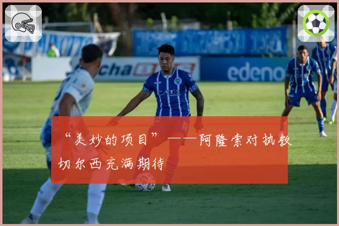 “美妙的项目”——阿隆索对执教切尔西充满期待