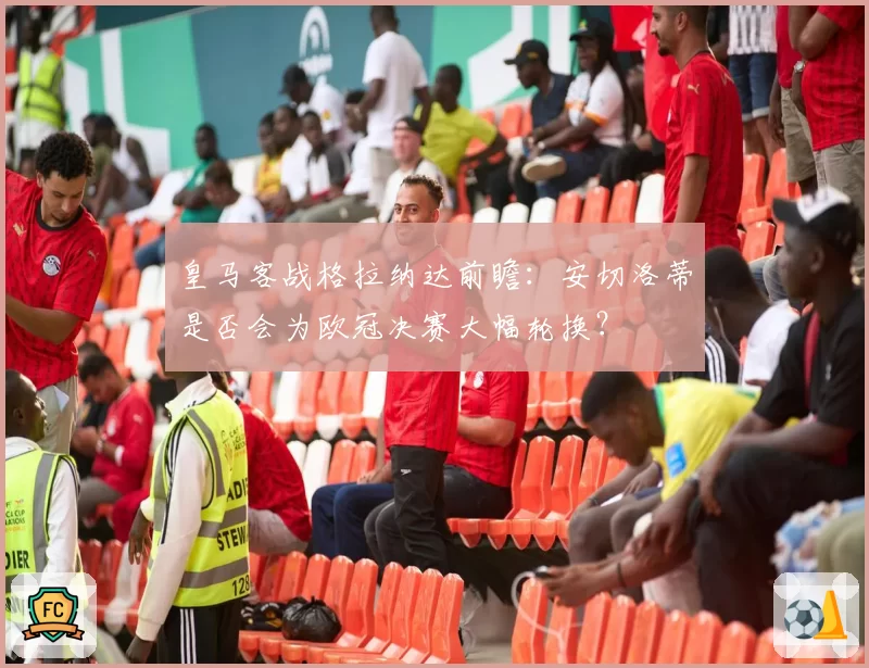 皇马客战格拉纳达前瞻：安切洛蒂是否会为欧冠决赛大幅轮换？