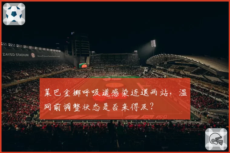 莱巴金娜呼吸道感染连退两站,温网前调整状态是否来得及?