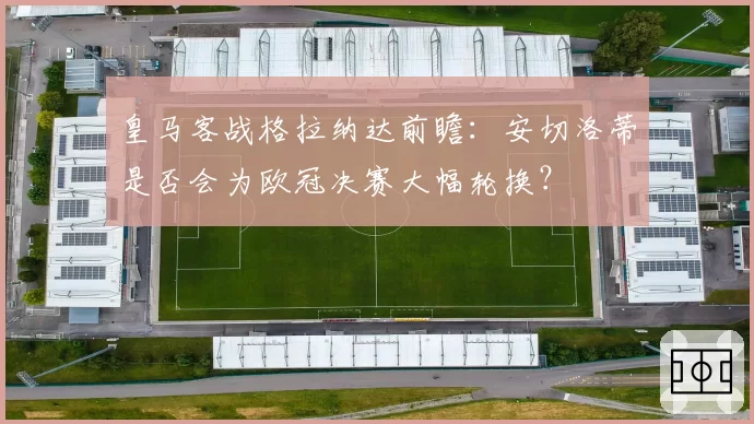 皇马客战格拉纳达前瞻:安切洛蒂是否会为欧冠决赛大幅轮换?