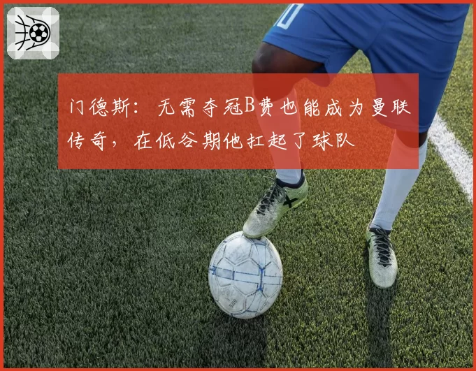 门德斯:无需夺冠B费也能成为曼联传奇,在低谷期他扛起了球队