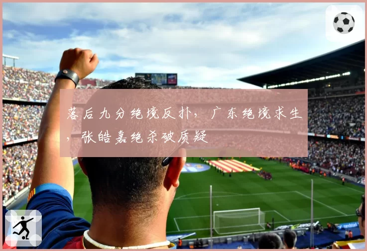 落后九分绝境反扑,广东绝境求生,张皓嘉绝杀破质疑