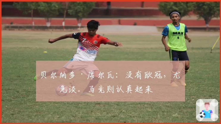 贝尔纳多·席尔瓦:没有欧冠,尤文免谈。马竞则认真起来