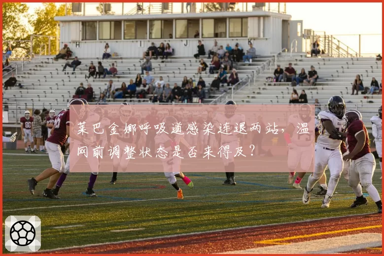 莱巴金娜呼吸道感染连退两站,温网前调整状态是否来得及?
