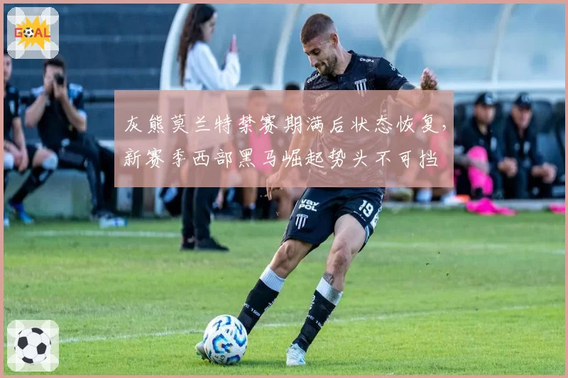 灰熊莫兰特禁赛期满后状态恢复，新赛季西部黑马崛起势头不可挡
