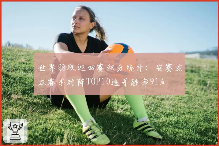 世界羽联巡回赛积分统计：安赛龙本赛季对阵TOP10选手胜率91%