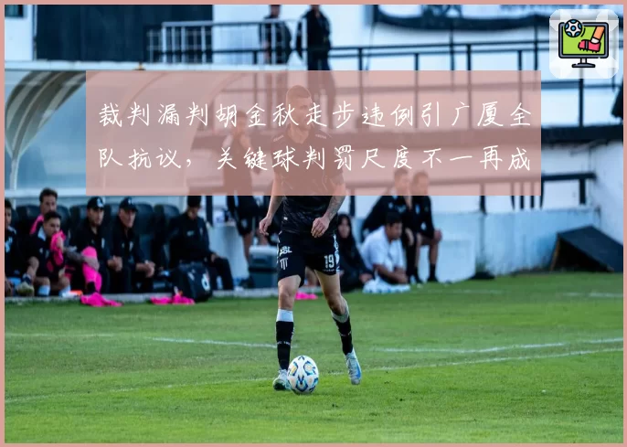 裁判漏判胡金秋走步违例引广厦全队抗议，关键球判罚尺度不一再成焦点