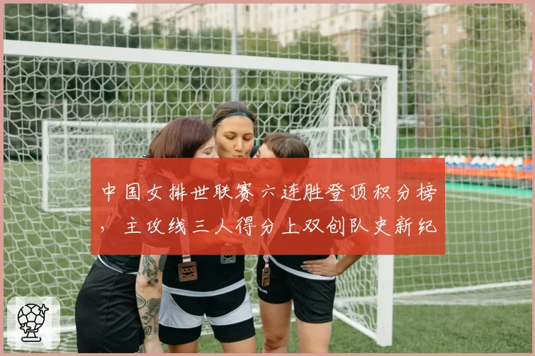 中国女排世联赛六连胜登顶积分榜，主攻线三人得分上双创队史新纪录