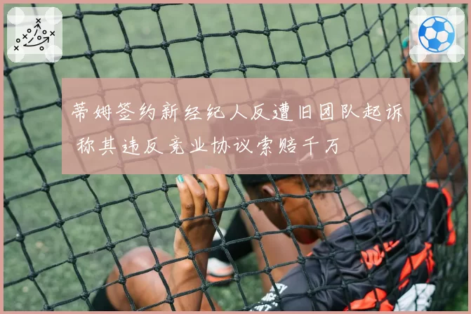 蒂姆签约新经纪人反遭旧团队起诉 称其违反竞业协议索赔千万