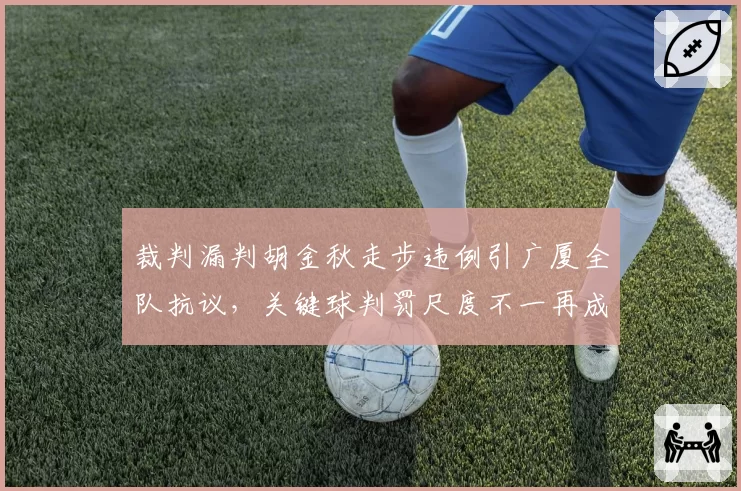 裁判漏判胡金秋走步违例引广厦全队抗议，关键球判罚尺度不一再成焦点