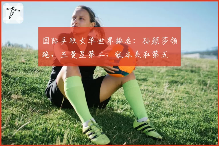 国际乒联女单世界排名：孙颖莎领跑，王曼昱第二，张本美和第五