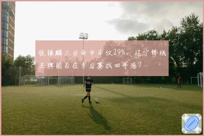 张镇麟三分命中率仅29%，辽宁锋线王牌能否在季后赛找回手感？