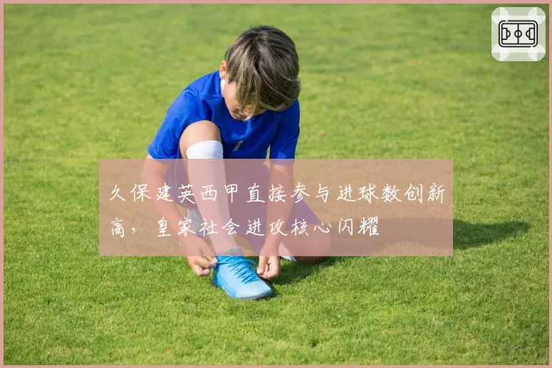 久保建英西甲直接参与进球数创新高,皇家社会进攻核心闪耀
