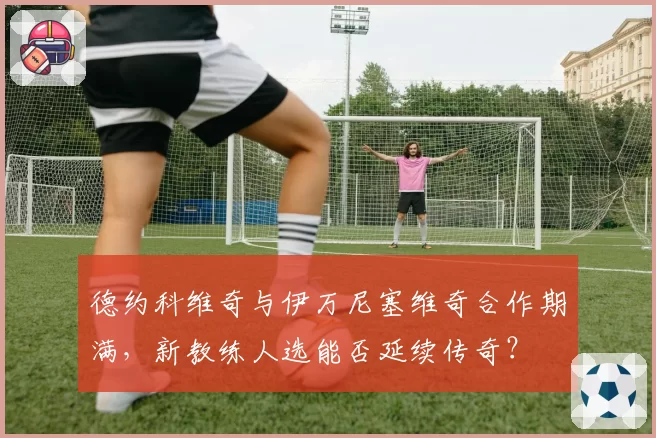 德约科维奇与伊万尼塞维奇合作期满，新教练人选能否延续传奇？
