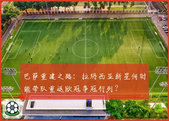 巴萨重建之路：拉玛西亚新星何时能带队重返欧冠争冠行列？