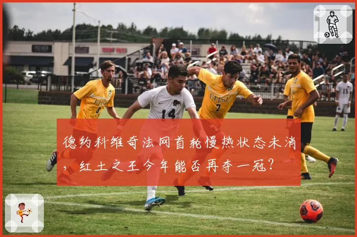 德约科维奇法网首轮慢热状态未消,红土之王今年能否再夺一冠?