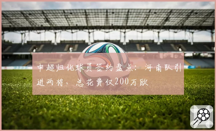 中超归化球员签约盘点：河南队引进两将，总花费仅200万欧