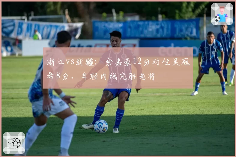 浙江vs新疆：余嘉豪12分对位吴冠希8分，年轻内线完胜老将