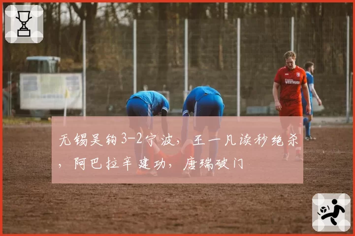 无锡吴钩3-2宁波，王一凡读秒绝杀，阿巴拉辛建功，唐瑞破门