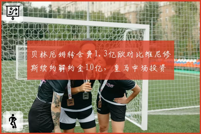 贝林厄姆转会费1.3亿欧对比维尼修斯续约解约金10亿，皇马中场投资策略分化