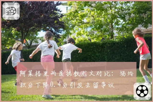 阿莱格里两度执教尤文对比：场均积分下降0.4分引发去留争议
