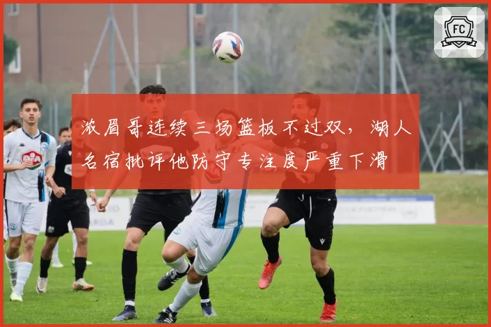 浓眉哥连续三场篮板不过双,湖人名宿批评他防守专注度严重下滑