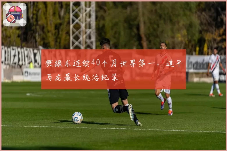 樊振东连续40个月世界第一，追平马龙最长统治纪录